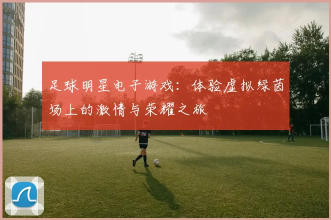 足球明星电子游戏：体验虚拟绿茵场上的激情与荣耀之旅