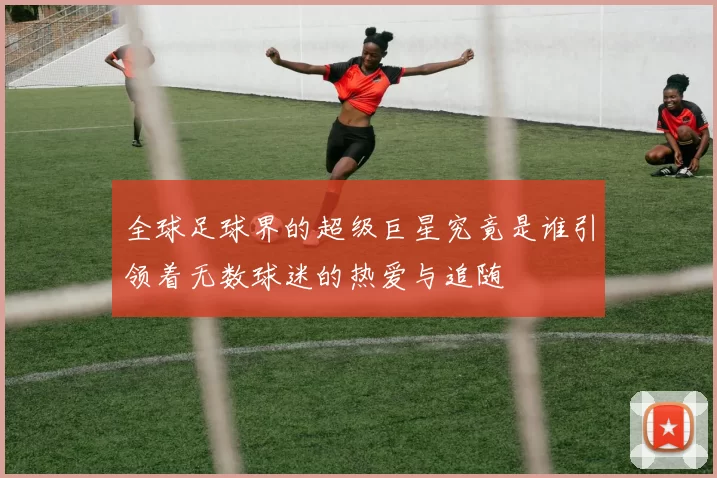 全球足球界的超级巨星究竟是谁引领着无数球迷的热爱与追随