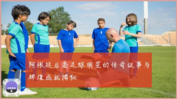 阿根廷后裔足球明星的传奇故事与辉煌成就揭秘