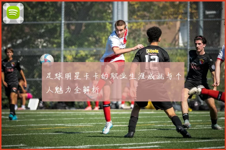 足球明星卡卡的职业生涯成就与个人魅力全解析