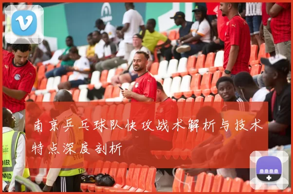 南京乒乓球队快攻战术解析与技术特点深度剖析