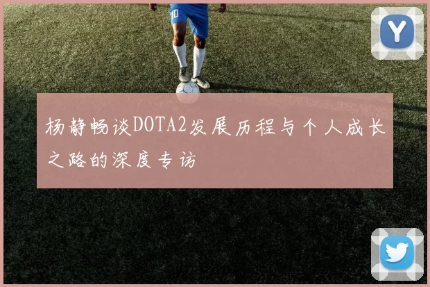 杨静畅谈DOTA2发展历程与个人成长之路的深度专访