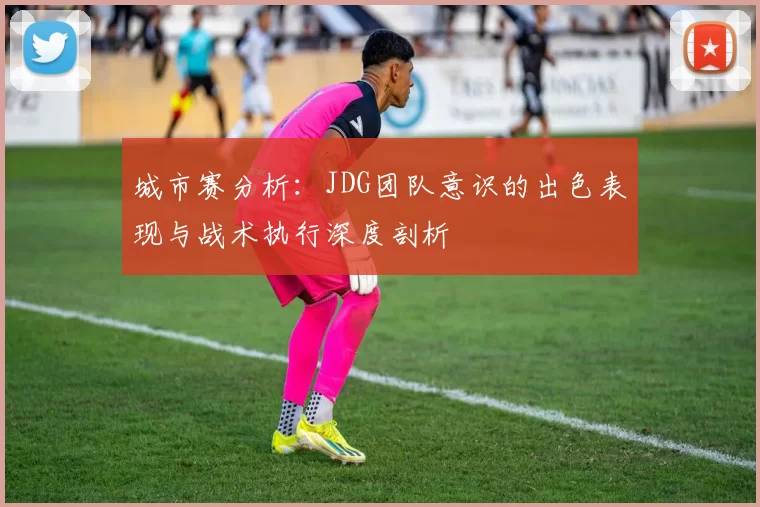 城市赛分析：JDG团队意识的出色表现与战术执行深度剖析
