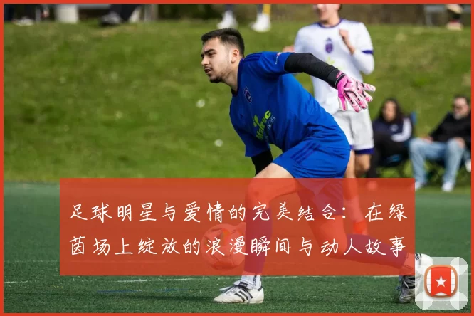足球明星与爱情的完美结合：在绿茵场上绽放的浪漫瞬间与动人故事