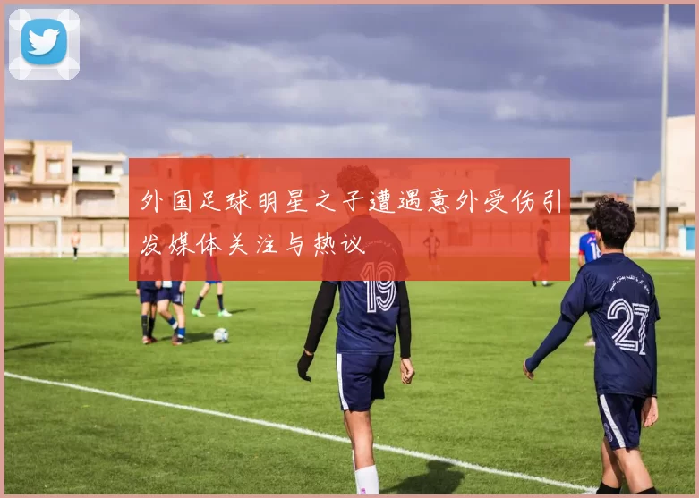 外国足球明星之子遭遇意外受伤引发媒体关注与热议