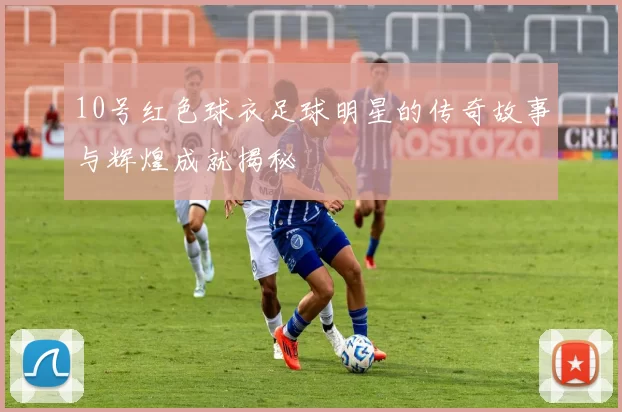 10号红色球衣足球明星的传奇故事与辉煌成就揭秘