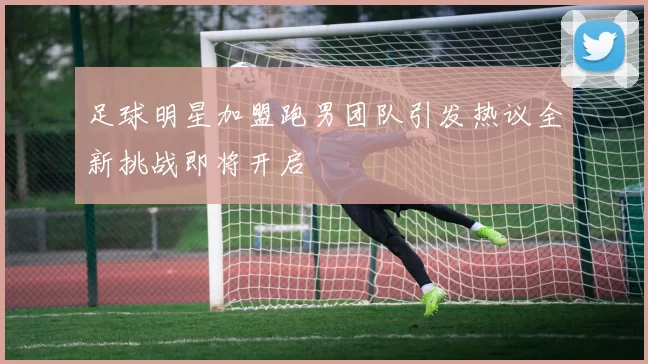 足球明星加盟跑男团队引发热议全新挑战即将开启