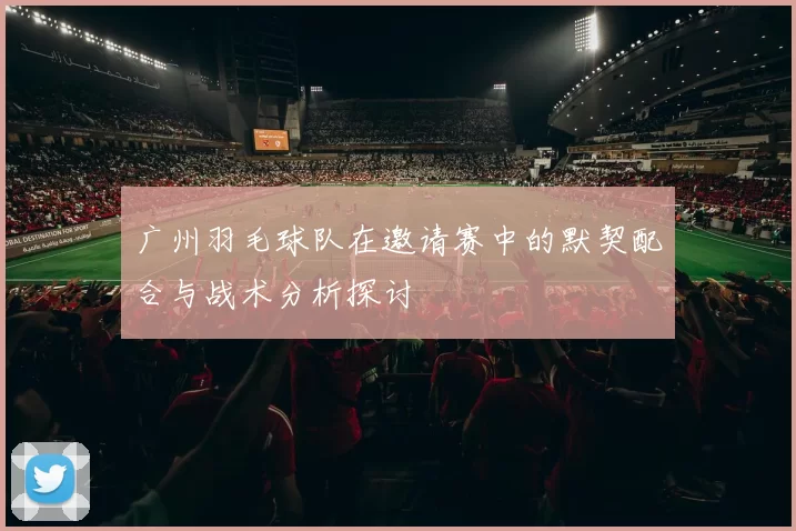 广州羽毛球队在邀请赛中的默契配合与战术分析探讨