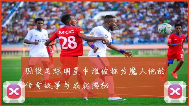 现役足球明星中谁被称为魔人他的传奇故事与成就揭秘