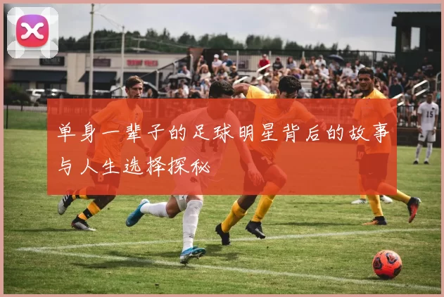 单身一辈子的足球明星背后的故事与人生选择探秘