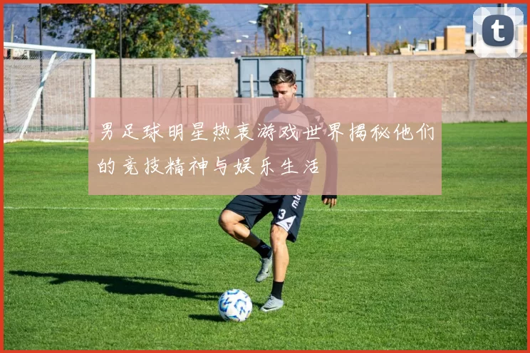 男足球明星热衷游戏世界揭秘他们的竞技精神与娱乐生活