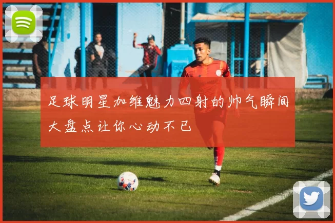 足球明星加维魅力四射的帅气瞬间大盘点让你心动不已