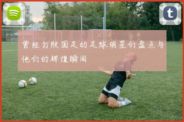 曾经打败国足的足球明星们盘点与他们的辉煌瞬间