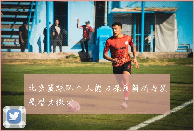 北京篮球队个人能力深度解析与发展潜力探讨