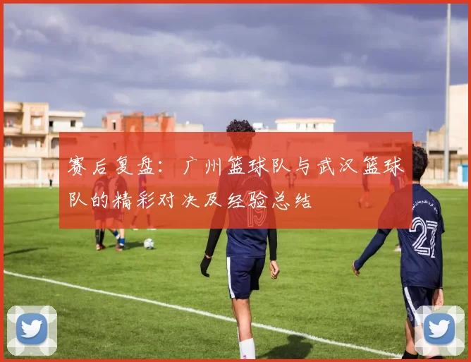 赛后复盘：广州篮球队与武汉篮球队的精彩对决及经验总结