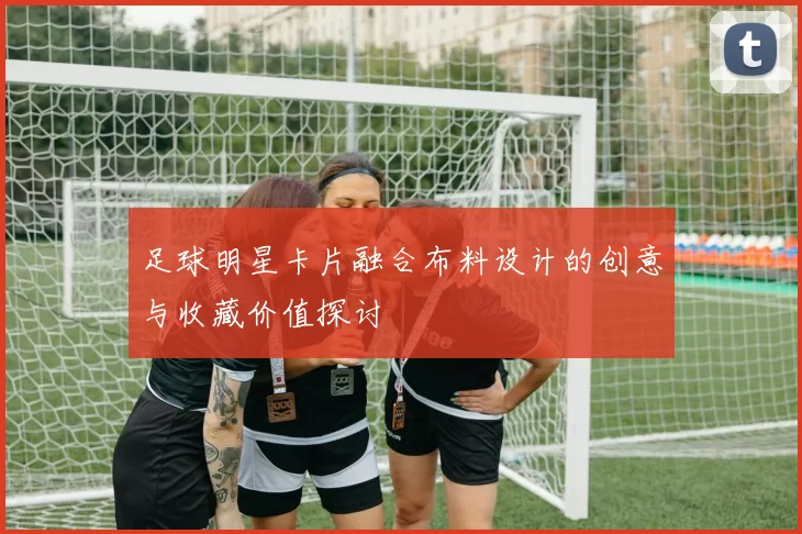 足球明星卡片融合布料设计的创意与收藏价值探讨