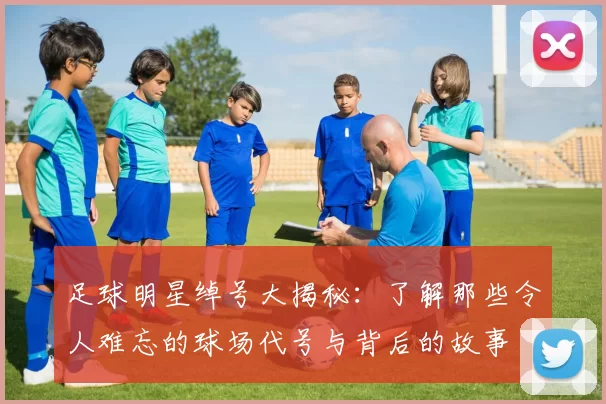 足球明星绰号大揭秘：了解那些令人难忘的球场代号与背后的故事