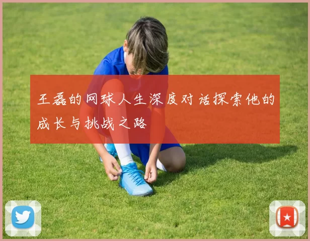 王磊的网球人生深度对话探索他的成长与挑战之路