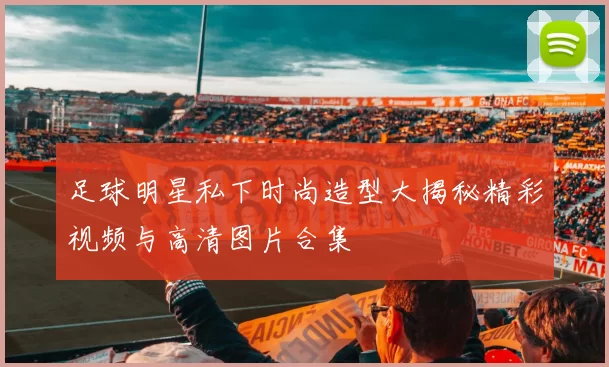 足球明星私下时尚造型大揭秘精彩视频与高清图片合集