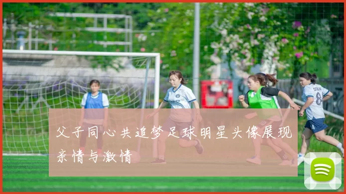 父子同心共追梦足球明星头像展现亲情与激情