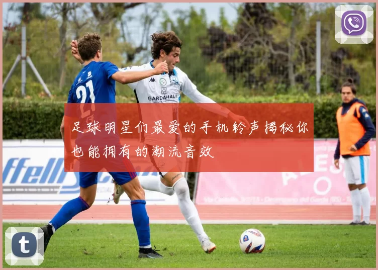 足球明星们最爱的手机铃声揭秘你也能拥有的潮流音效