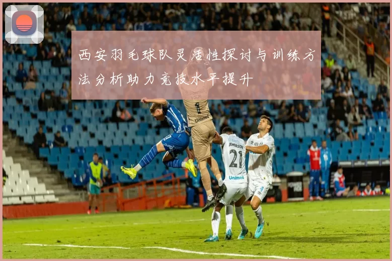 西安羽毛球队灵活性探讨与训练方法分析助力竞技水平提升