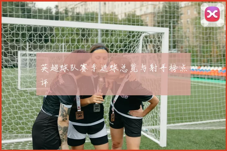 英超球队赛季进球总览与射手榜点评