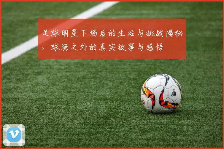 足球明星下场后的生活与挑战揭秘，球场之外的真实故事与感悟