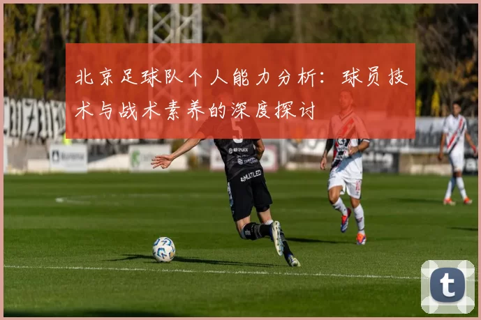 北京足球队个人能力分析：球员技术与战术素养的深度探讨