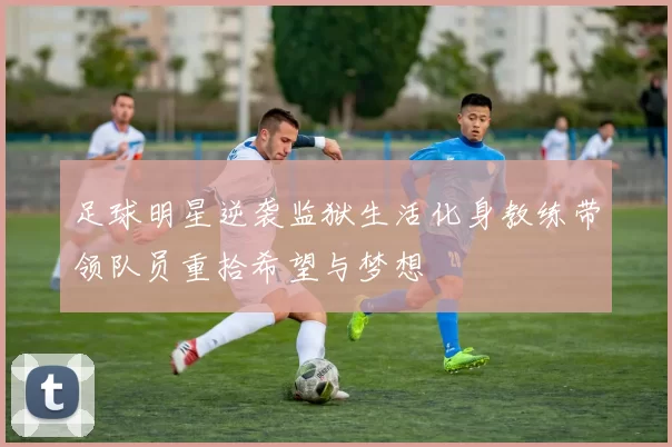 足球明星逆袭监狱生活化身教练带领队员重拾希望与梦想