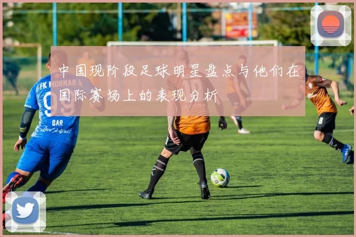 中国现阶段足球明星盘点与他们在国际赛场上的表现分析