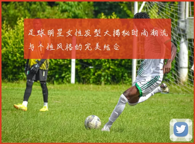 足球明星女性发型大揭秘时尚潮流与个性风格的完美结合