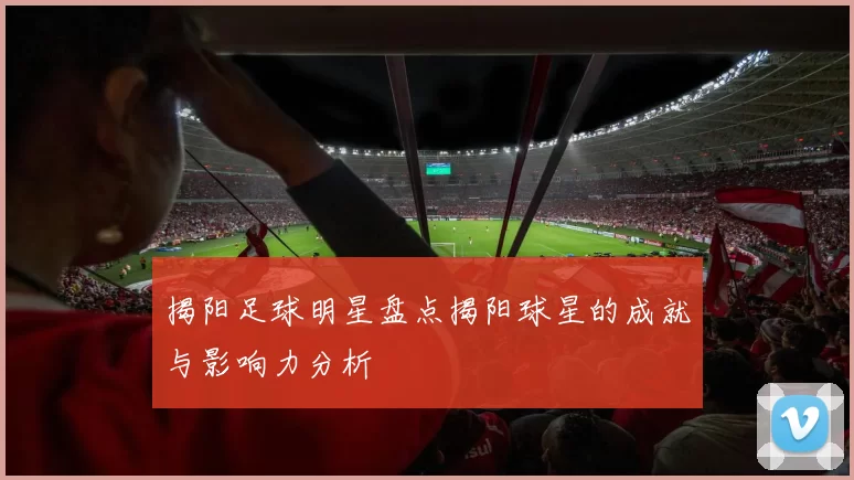 揭阳足球明星盘点揭阳球星的成就与影响力分析