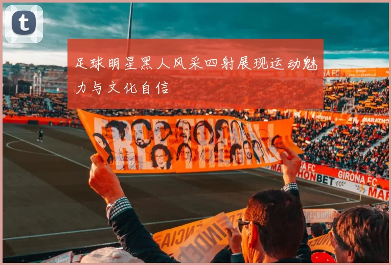 足球明星黑人风采四射展现运动魅力与文化自信